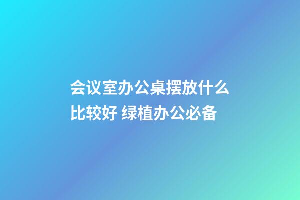 会议室办公桌摆放什么比较好 绿植办公必备